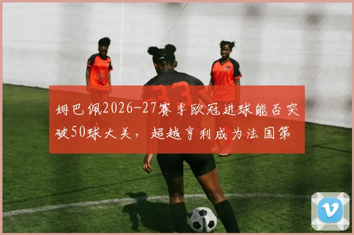 姆巴佩2026-27赛季欧冠进球能否突破50球大关,超越亨利成为法国第一人?