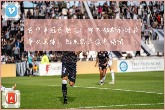 意甲争冠白热化:那不勒斯补时获争议点球,国米怒斥裁判偏哨