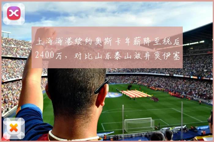 上海海港续约奥斯卡年薪降至税后2400万,对比山东泰山放弃莫伊塞斯节省开支引争议