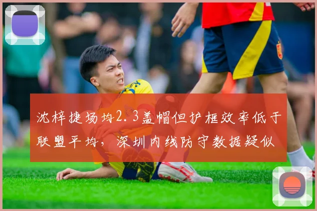 沈梓捷场均2.3盖帽但护框效率低于联盟平均,深圳内线防守数据疑似注水