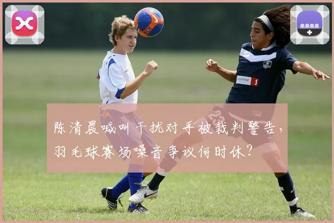 陈清晨喊叫干扰对手被裁判警告,羽毛球赛场噪音争议何时休?