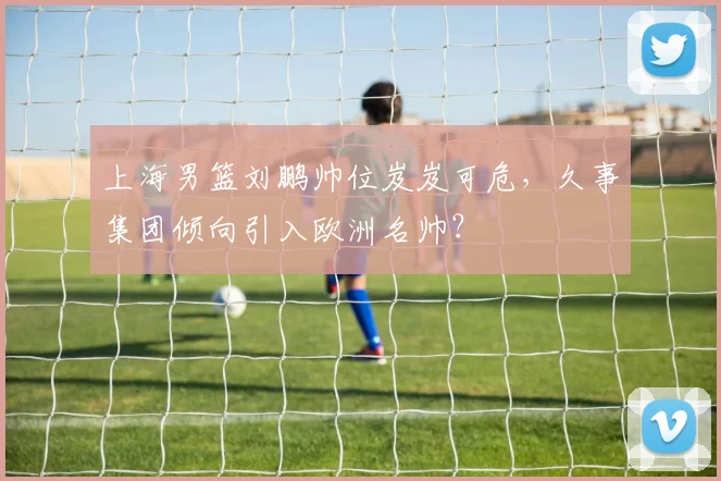 上海男篮刘鹏帅位岌岌可危,久事集团倾向引入欧洲名帅?