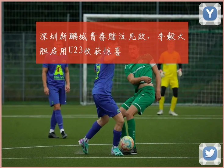 深圳新鹏城青春赌注见效，李毅大胆启用U23收获惊喜