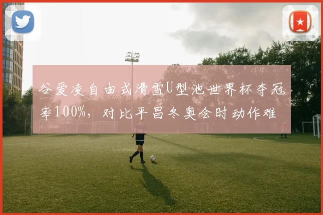 谷爱凌自由式滑雪U型池世界杯夺冠率100%,对比平昌冬奥会时动作难度系数提升0.8